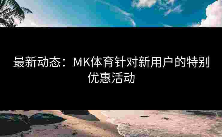 最新动态：MK体育针对新用户的特别优惠活动