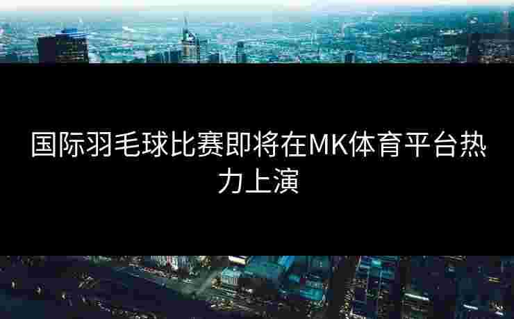 国际羽毛球比赛即将在MK体育平台热力上演